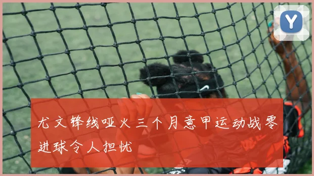 尤文锋线哑火三个月意甲运动战零进球令人担忧