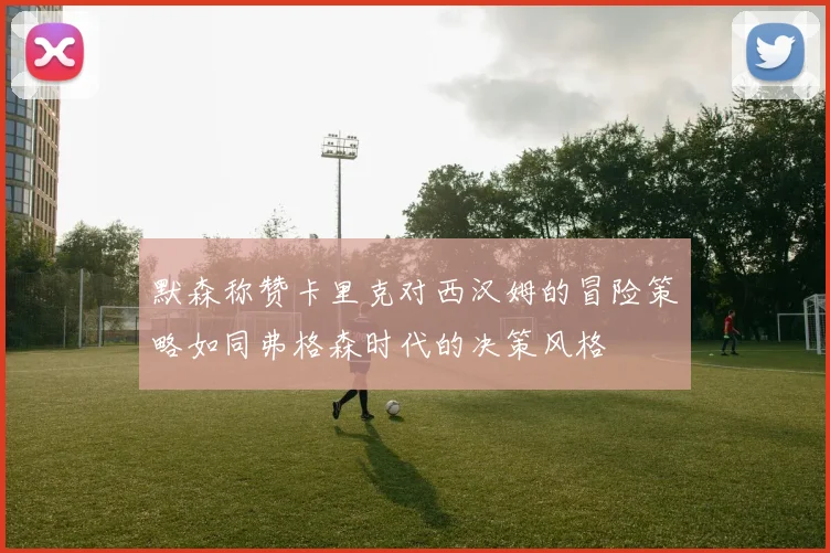 默森称赞卡里克对西汉姆的冒险策略如同弗格森时代的决策风格