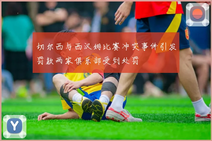 切尔西与西汉姆比赛冲突事件引发罚款两家俱乐部受到处罚