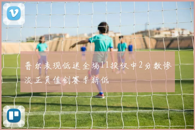 普尔表现低迷全场11投仅中2分数惨淡正负值创赛季新低