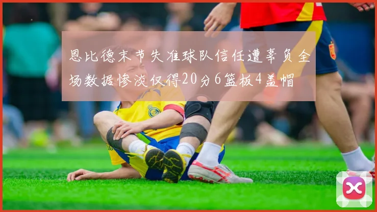 恩比德末节失准球队信任遭辜负全场数据惨淡仅得20分6篮板4盖帽