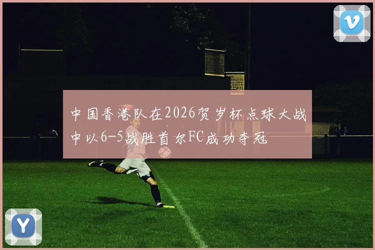 中国香港队在2026贺岁杯点球大战中以6-5战胜首尔FC成功夺冠