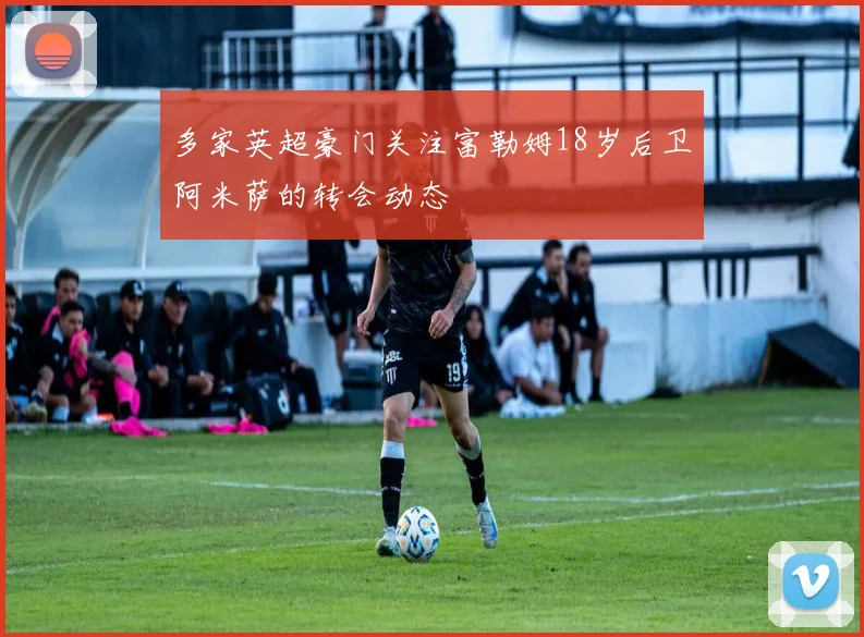 多家英超豪门关注富勒姆18岁后卫阿米萨的转会动态