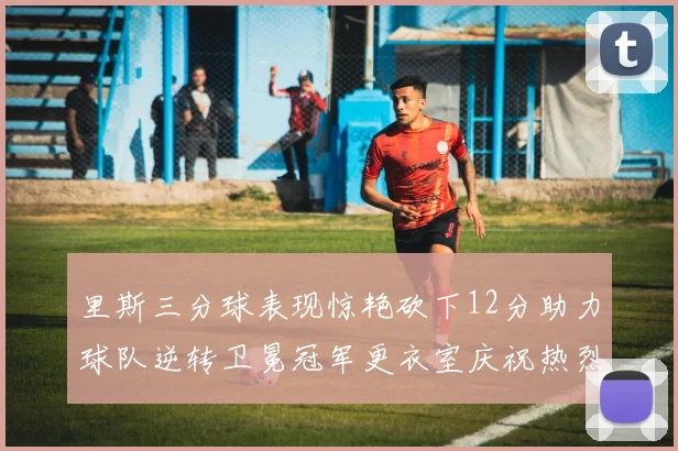 里斯三分球表现惊艳砍下12分助力球队逆转卫冕冠军更衣室庆祝热烈