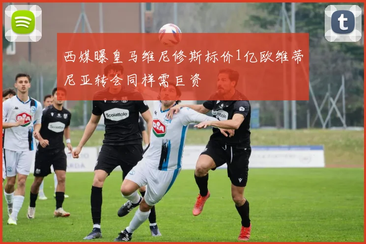 西媒曝皇马维尼修斯标价1亿欧维蒂尼亚转会同样需巨资