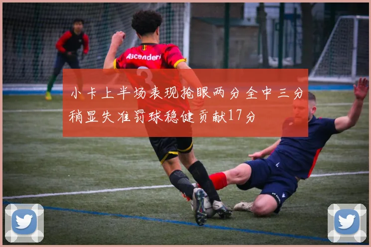 小卡上半场表现抢眼两分全中三分稍显失准罚球稳健贡献17分