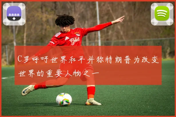 C罗呼吁世界和平并称特朗普为改变世界的重要人物之一