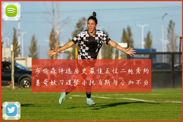 布伦森评选历史最佳五位二轮秀约基奇妖刀追梦小托马斯与小加不分先后