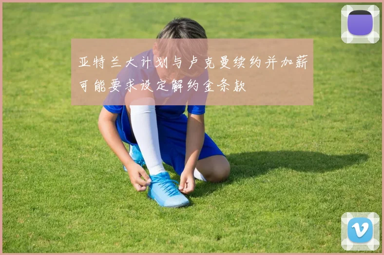 亚特兰大计划与卢克曼续约并加薪可能要求设定解约金条款