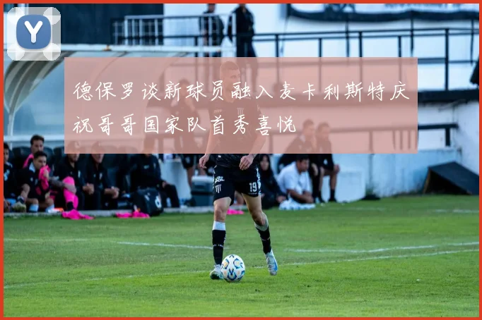 德保罗谈新球员融入麦卡利斯特庆祝哥哥国家队首秀喜悦