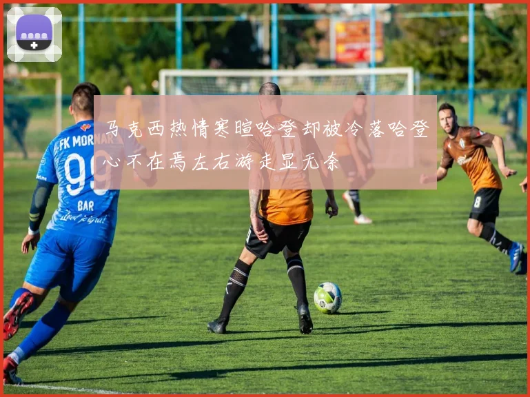 马克西热情寒暄哈登却被冷落哈登心不在焉左右游走显无奈