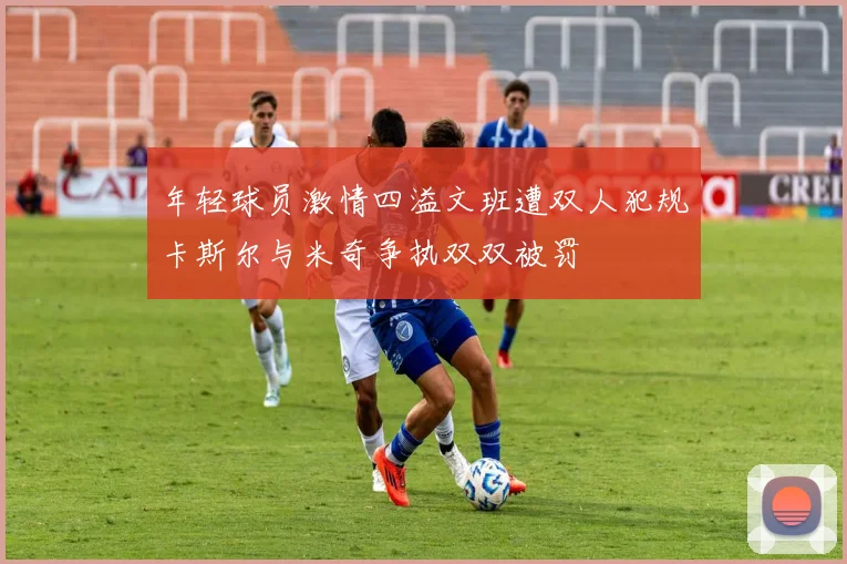 年轻球员激情四溢文班遭双人犯规卡斯尔与米奇争执双双被罚
