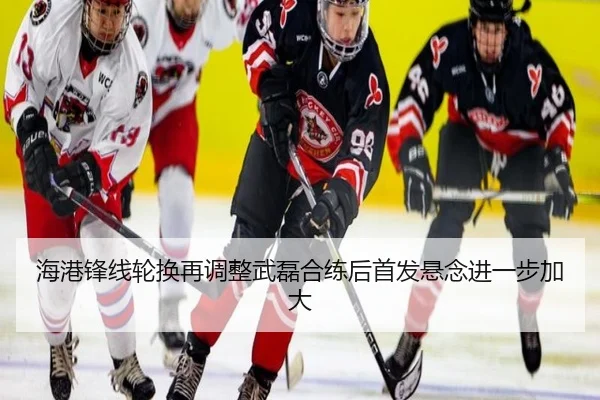 海港锋线轮换再调整武磊合练后首发悬念进一步加大